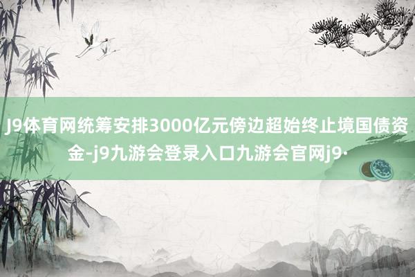 J9体育网统筹安排3000亿元傍边超始终止境国债资金-j9九游会登录入口九游会官网j9·