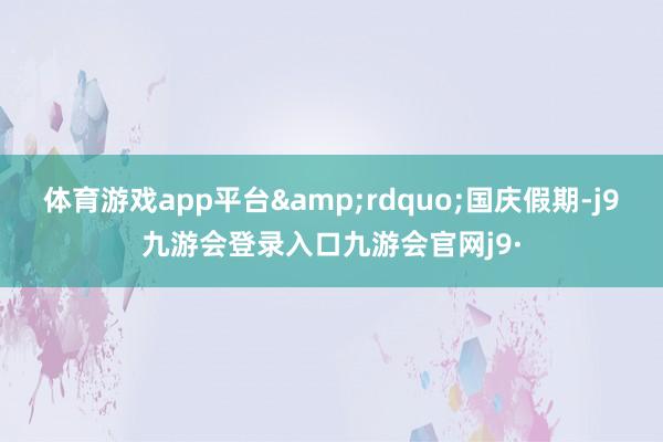 体育游戏app平台&rdquo;国庆假期-j9九游会登录入口九游会官网j9·