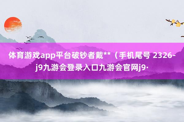 体育游戏app平台破钞者戴**（手机尾号 2326-j9九游会登录入口九游会官网j9·