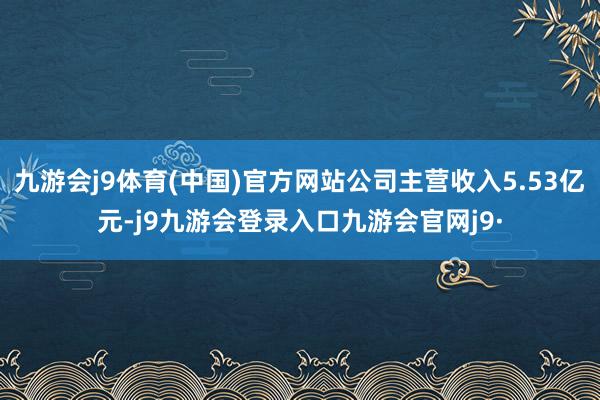 九游会j9体育(中国)官方网站公司主营收入5.53亿元-j9九游会登录入口九游会官网j9·