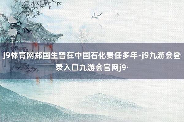 J9体育网郑国生曾在中国石化责任多年-j9九游会登录入口九游会官网j9·