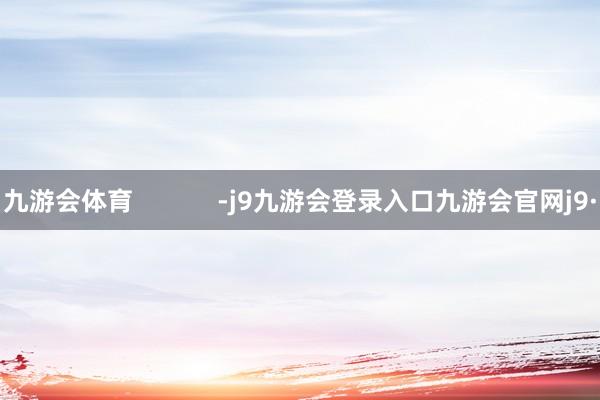 九游会体育            -j9九游会登录入口九游会官网j9·