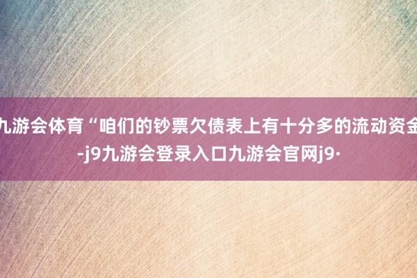 九游会体育“咱们的钞票欠债表上有十分多的流动资金-j9九游会登录入口九游会官网j9·