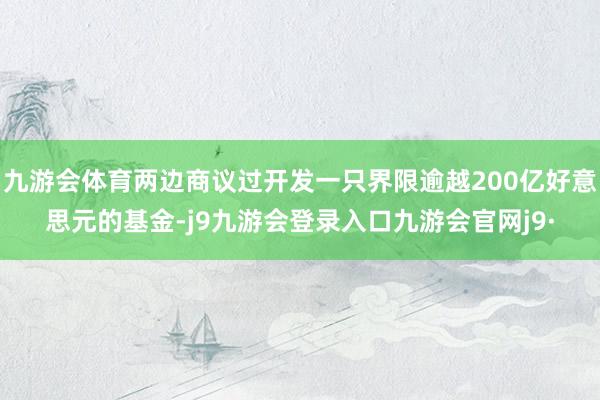 九游会体育两边商议过开发一只界限逾越200亿好意思元的基金-j9九游会登录入口九游会官网j9·