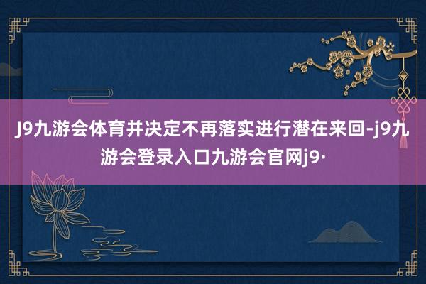 J9九游会体育并决定不再落实进行潜在来回-j9九游会登录入口九游会官网j9·