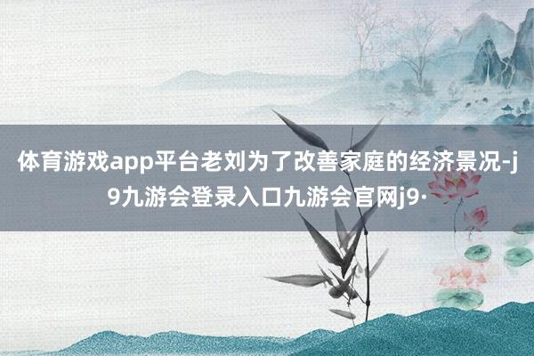 体育游戏app平台老刘为了改善家庭的经济景况-j9九游会登录入口九游会官网j9·