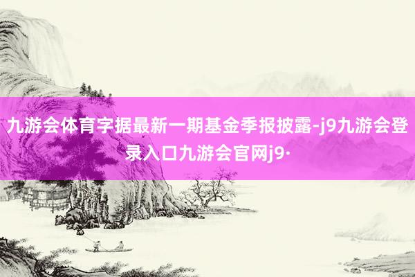 九游会体育字据最新一期基金季报披露-j9九游会登录入口九游会官网j9·