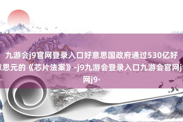 九游会j9官网登录入口好意思国政府通过530亿好意思元的《芯片法案》-j9九游会登录入口九游会官网j9·