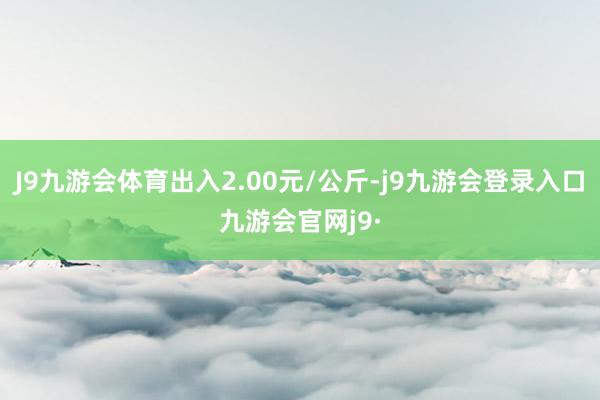 J9九游会体育出入2.00元/公斤-j9九游会登录入口九游会官网j9·