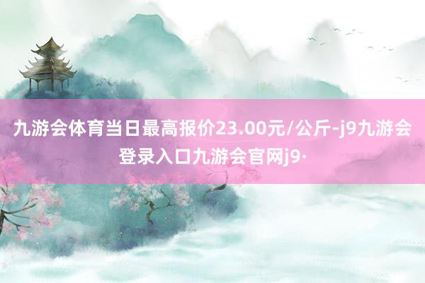 九游会体育当日最高报价23.00元/公斤-j9九游会登录入口九游会官网j9·