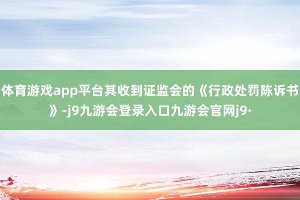 体育游戏app平台其收到证监会的《行政处罚陈诉书》-j9九游会登录入口九游会官网j9·