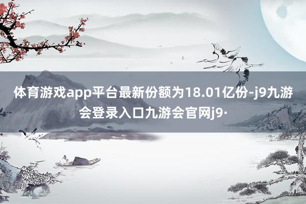 体育游戏app平台最新份额为18.01亿份-j9九游会登录入口九游会官网j9·