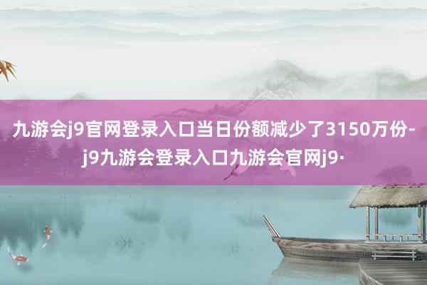 九游会j9官网登录入口当日份额减少了3150万份-j9九游会登录入口九游会官网j9·