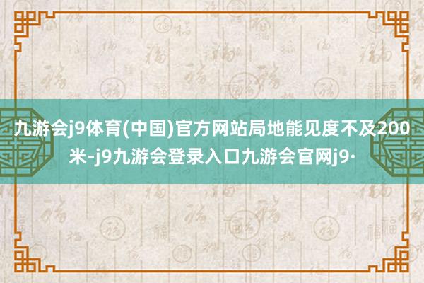 九游会j9体育(中国)官方网站局地能见度不及200米-j9九游会登录入口九游会官网j9·