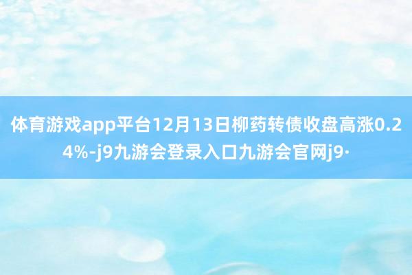 体育游戏app平台12月13日柳药转债收盘高涨0.24%-j9九游会登录入口九游会官网j9·