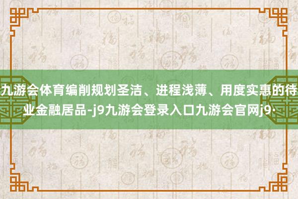 九游会体育编削规划圣洁、进程浅薄、用度实惠的待业金融居品-j9九游会登录入口九游会官网j9·