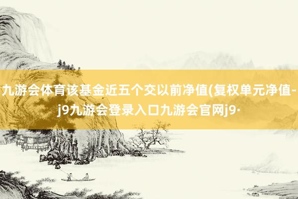 九游会体育该基金近五个交以前净值(复权单元净值-j9九游会登录入口九游会官网j9·