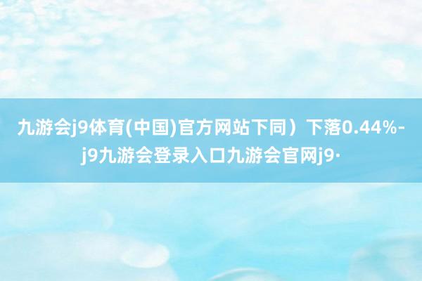 九游会j9体育(中国)官方网站下同）下落0.44%-j9九游会登录入口九游会官网j9·